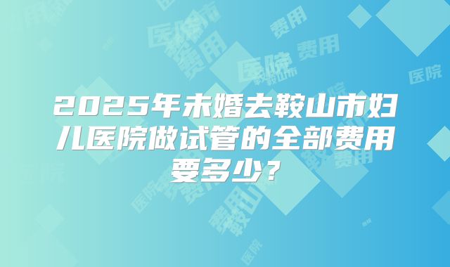 2025年未婚去鞍山市妇儿医院做试管的全部费用要多少？
