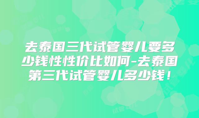 去泰国三代试管婴儿要多少钱性性价比如何-去泰国第三代试管婴儿多少钱！
