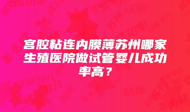 宫腔粘连内膜薄苏州哪家生殖医院做试管婴儿成功率高？