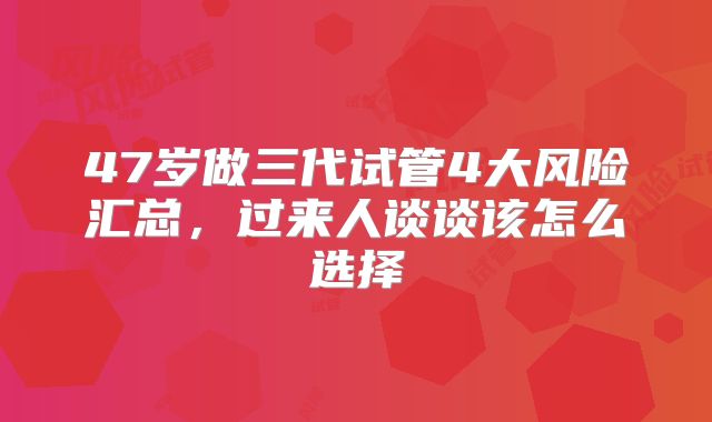 47岁做三代试管4大风险汇总，过来人谈谈该怎么选择