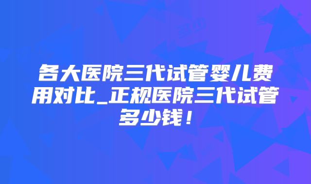各大医院三代试管婴儿费用对比_正规医院三代试管多少钱！