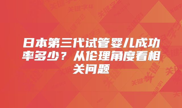 日本第三代试管婴儿成功率多少?从伦理角度看相关问题