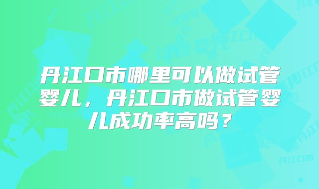 丹江口市哪里可以做试管婴儿，丹江口市做试管婴儿成功率高吗？