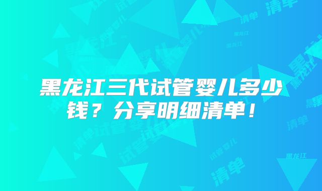 黑龙江三代试管婴儿多少钱？分享明细清单！