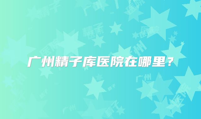 广州精子库医院在哪里？