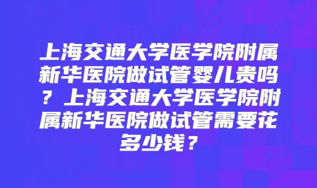 上海交通大学医学院附属新华医院做试管婴儿贵吗？上海交通大学医学院附属新华医院做试管需要花多少钱？