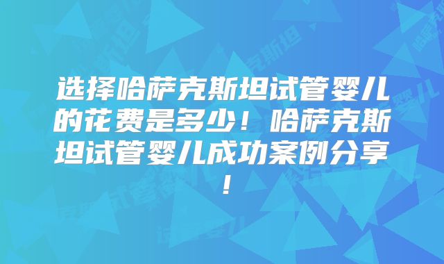 选择哈萨克斯坦试管婴儿的花费是多少！哈萨克斯坦试管婴儿成功案例分享！