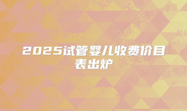 2025试管婴儿收费价目表出炉