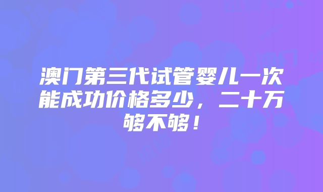 澳门第三代试管婴儿一次能成功价格多少,二十万够不够!