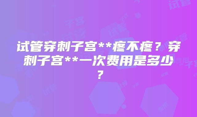 试管穿刺子宫**疼不疼?穿刺子宫**一次费用是多少?