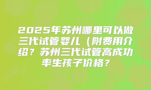 2025年苏州哪里可以做三代试管婴儿（附费用介绍？苏州三代试管高成功率生孩子价格？