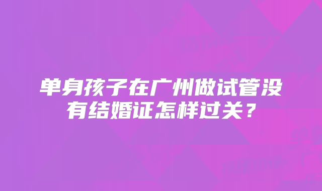 单身孩子在广州做试管没有结婚证怎样过关？