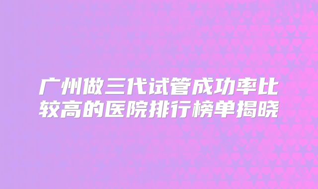 广州做三代试管成功率比较高的医院排行榜单揭晓