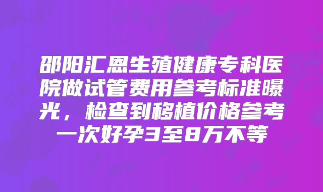 邵阳汇恩生殖健康专科医院做试管费用参考标准曝光，检查到移植价格参考一次好孕3至8万不等