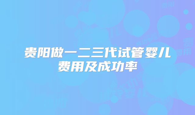 贵阳做一二三代试管婴儿费用及成功率