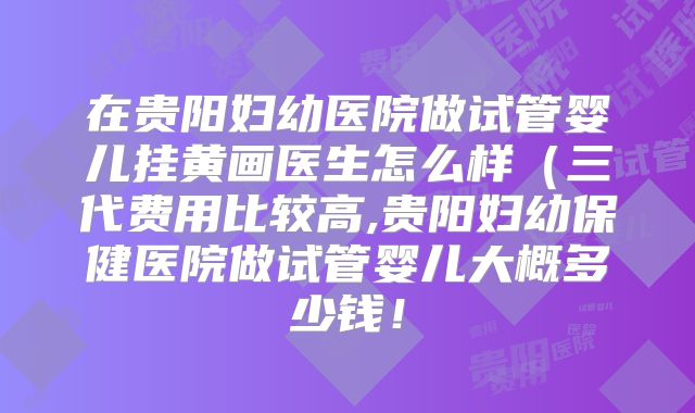 在贵阳妇幼医院做试管婴儿挂黄画医生怎么样（三代费用比较高,贵阳妇幼保健医院做试管婴儿大概多少钱！