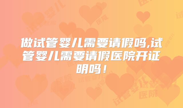 做试管婴儿需要请假吗,试管婴儿需要请假医院开证明吗！