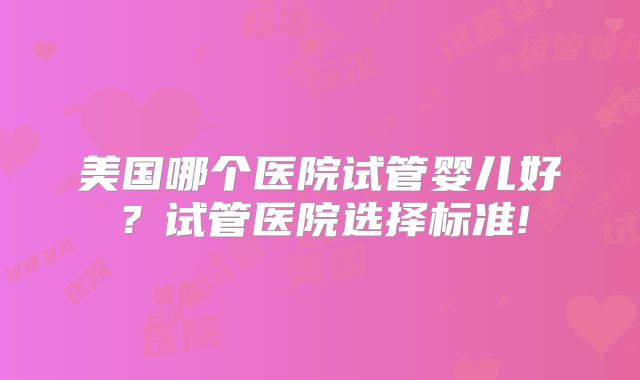 美国哪个医院试管婴儿好？试管医院选择标准!