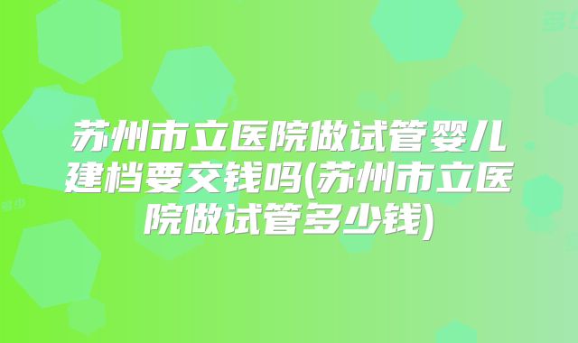 苏州市立医院做试管婴儿建档要交钱吗(苏州市立医院做试管多少钱)