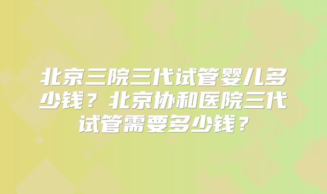 北京三院三代试管婴儿多少钱？北京协和医院三代试管需要多少钱？