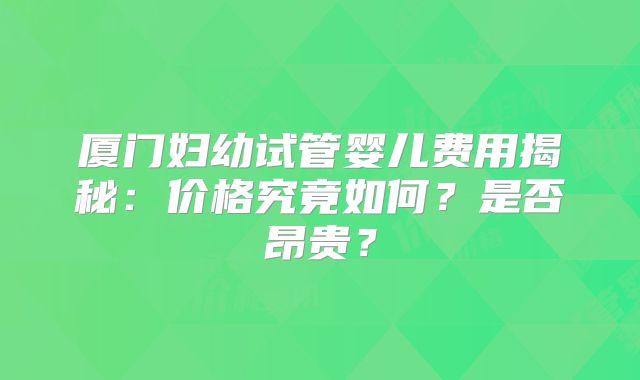厦门妇幼试管婴儿费用揭秘：价格究竟如何？是否昂贵？