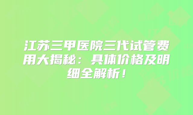江苏三甲医院三代试管费用大揭秘：具体价格及明细全解析！