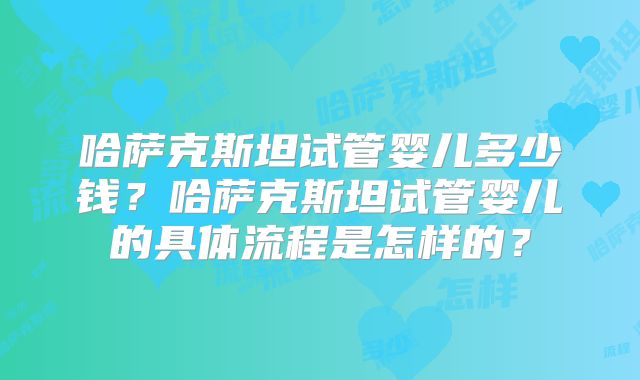 哈萨克斯坦试管婴儿多少钱?哈萨克斯坦试管婴儿的具体流程是怎样的?
