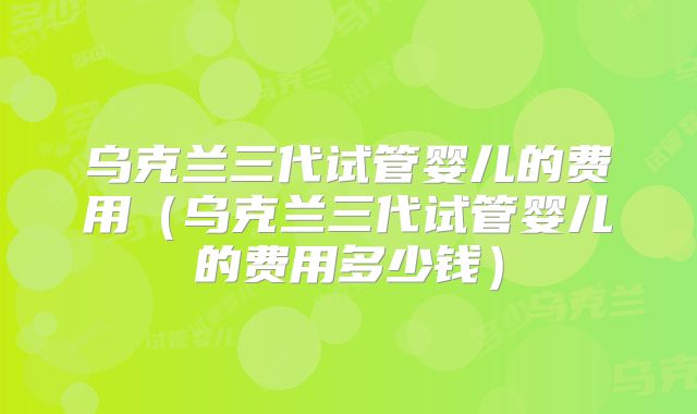 乌克兰三代试管婴儿的费用（乌克兰三代试管婴儿的费用多少钱）