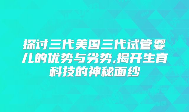 探讨三代美国三代试管婴儿的优势与劣势,揭开生育科技的神秘面纱