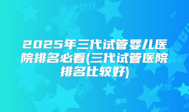 2025年三代试管婴儿医院排名必看(三代试管医院排名比较好)