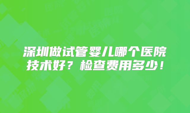 深圳做试管婴儿哪个医院技术好?检查费用多少!