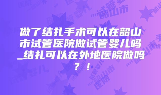 做了结扎手术可以在韶山市试管医院做试管婴儿吗_结扎可以在外地医院做吗？！