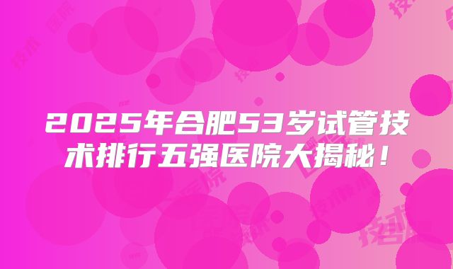 2025年合肥53岁试管技术排行五强医院大揭秘！