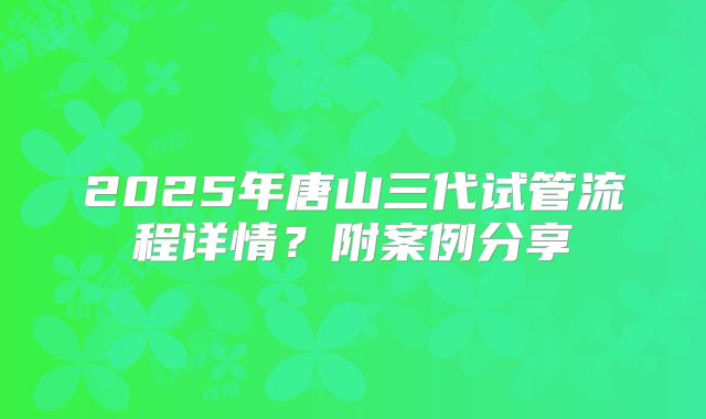 2025年唐山三代试管流程详情?附案例分享