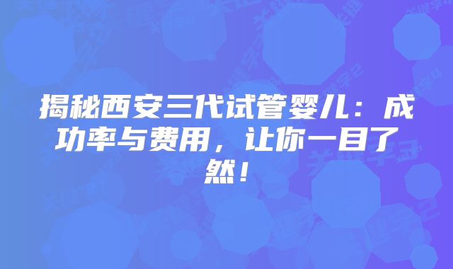揭秘西安三代试管婴儿：成功率与费用，让你一目了然！