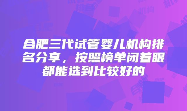合肥三代试管婴儿机构排名分享，按照榜单闭着眼都能选到比较好的