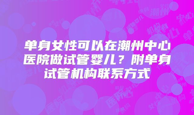 单身女性可以在潮州中心医院做试管婴儿?附单身试管机构联系方式