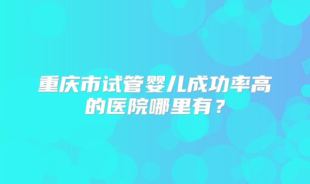 重庆市试管婴儿成功率高的医院哪里有？