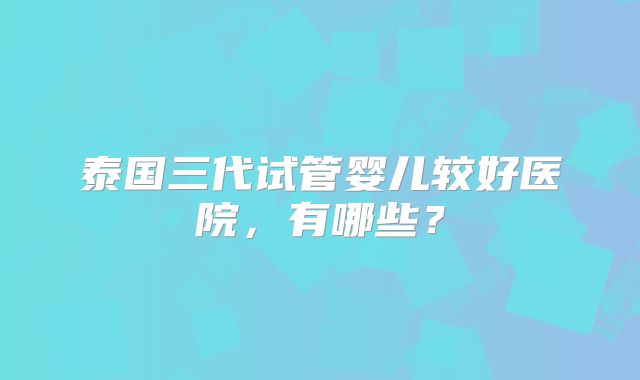 泰国三代试管婴儿较好医院,有哪些?