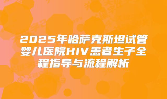 2025年哈萨克斯坦试管婴儿医院HIV患者生子全程指导与流程解析