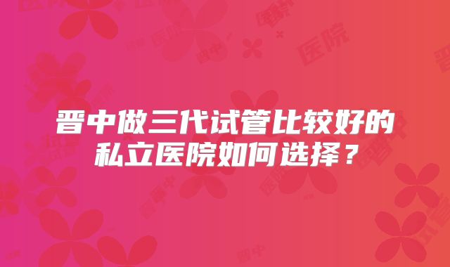 晋中做三代试管比较好的私立医院如何选择？