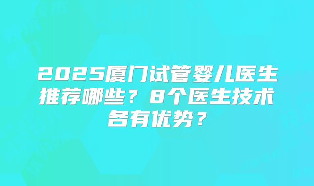 2025厦门试管婴儿医生推荐哪些？8个医生技术各有优势？