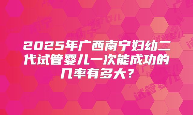 2025年广西南宁妇幼二代试管婴儿一次能成功的几率有多大?