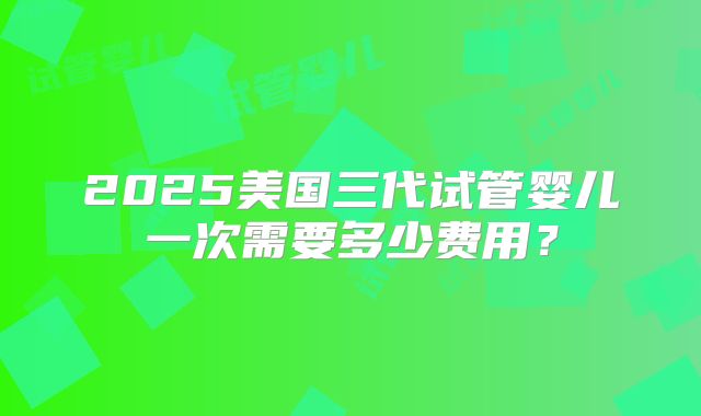 2025美国三代试管婴儿一次需要多少费用?