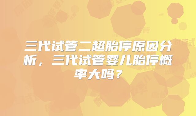 三代试管二超胎停原因分析，三代试管婴儿胎停概率大吗？