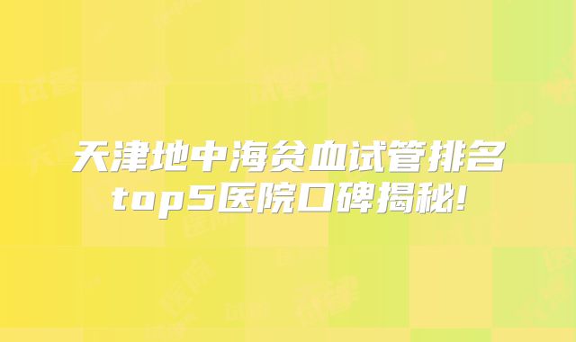 天津地中海贫血试管排名top5医院口碑揭秘!