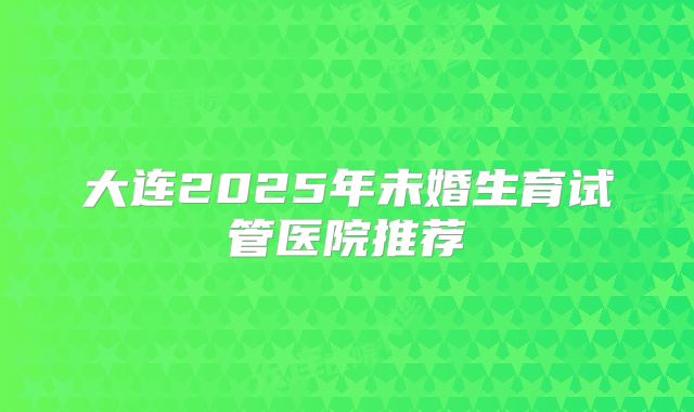 大连2025年未婚生育试管医院推荐