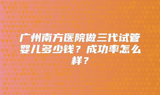 广州南方医院做三代试管婴儿多少钱？成功率怎么样？