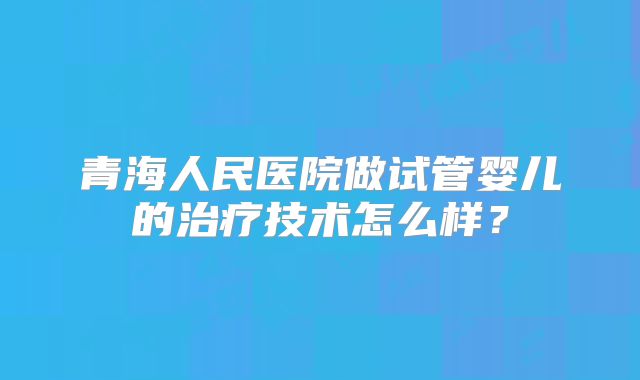青海人民医院做试管婴儿的治疗技术怎么样？