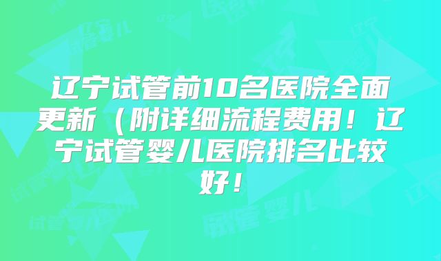 辽宁试管前10名医院全面更新(附详细流程费用!辽宁试管婴儿医院排名比较好!